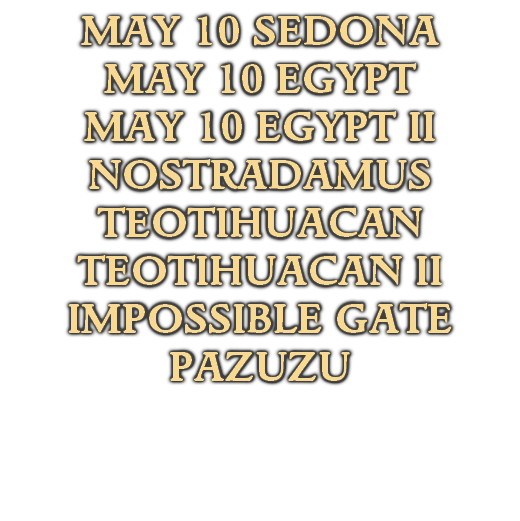 MAY 10 SEDONA
MAY 10 EGYPT
MAY 10 EGYPT II
NOSTRADAMUS
TEOTIHUACAN
TEOTIHUACAN II
IMPOSSIBLE GATE
PAZUZU
